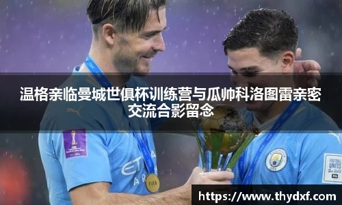 温格亲临曼城世俱杯训练营与瓜帅科洛图雷亲密交流合影留念